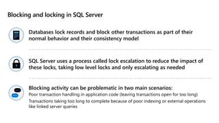 Blocking and locking in SQL Server
Databases lock records and block other transactions as part of their
normal behavior and their consistency model
SQL Server uses a process called lock escalation to reduce the impact of
these locks, taking low level locks and only escalating as needed
Blocking activity can be problematic in two main scenarios:
Poor transaction handling in application code (leaving transactions open for too long)
Transactions taking too long to complete because of poor indexing or external operations
like linked server queries
 
