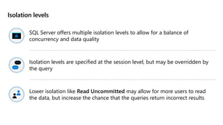 Isolation levels
SQL Server offers multiple isolation levels to allow for a balance of
concurrency and data quality
Isolation levels are specified at the session level, but may be overridden by
the query
Lower isolation like Read Uncommitted may allow for more users to read
the data, but increase the chance that the queries return incorrect results
 