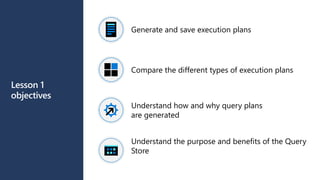 Lesson 1
objectives
Generate and save execution plans
Compare the different types of execution plans
Understand how and why query plans
are generated
Understand the purpose and benefits of the Query
Store
 