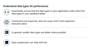 Understand data types for performance
Importantly, ensure that the data types in your application code match the
data types in your database tables
Conversions are expensive, and can cause much more expensive
execution plans
In general, smaller data types are better where possible
Data compression can help with this
 