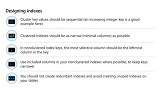 Designing indexes
Cluster key values should be sequential (an increasing integer key is a good
example here)
Clustered Indexes should be as narrow (minimal columns) as possible
In nonclustered index keys, the most selective column should be the leftmost
column in the key
Use included columns in your nonclustered indexes where possible, to keep keys
narrower
You should not create redundant indexes and avoid creating unused indexes on
your tables
 