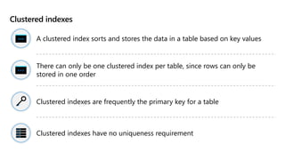 Clustered indexes
A clustered index sorts and stores the data in a table based on key values
There can only be one clustered index per table, since rows can only be
stored in one order
Clustered indexes are frequently the primary key for a table
Clustered indexes have no uniqueness requirement
 