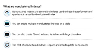 What are nonclustered indexes?
Nonclustered indexes are secondary indexes used to help the performance of
queries not served by the clustered index
You can create multiple nonclustered indexes on a table
You can also create filtered indexes, for tables with large data skew
The cost of nonclustered indexes is space and insert/update performance
 