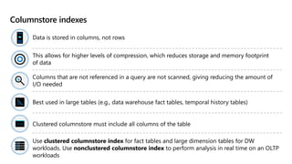 Columnstore indexes
Data is stored in columns, not rows
This allows for higher levels of compression, which reduces storage and memory footprint
of data
Columns that are not referenced in a query are not scanned, giving reducing the amount of
I/O needed
Best used in large tables (e.g., data warehouse fact tables, temporal history tables)
Clustered columnstore must include all columns of the table
Use clustered columnstore index for fact tables and large dimension tables for DW
workloads. Use nonclustered columnstore index to perform analysis in real time on an OLTP
workloads
 