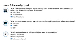 Lesson 2: Knowledge check
What type of database design should you use for a data warehouse when you want to
reduce the data volume of your dimensions?
 Star Schema
 3rd normal form
 Snowflake schema
What is the minimum number rows do you need to bulk insert into a columnstore index?
 1,000,000
 102,400
 1000
Which compression type offers the highest level of compression?
 Page Compression
 Row Compression
 Columnstore Archival
 