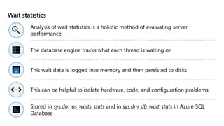 Wait statistics
Analysis of wait statistics is a holistic method of evaluating server
performance
The database engine tracks what each thread is waiting on
This wait data is logged into memory and then persisted to disks
This can be helpful to isolate hardware, code, and configuration problems
Stored in sys.dm_os_waits_stats and in sys.dm_db_wait_stats in Azure SQL
Database
 