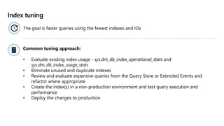 Index tuning
The goal is faster queries using the fewest indexes and IOs
Common tuning approach​:
• Evaluate existing index usage - sys.dm_db_index_operational_stats and
sys.dm_db_index_usage_stats
• Eliminate unused and duplicate indexes
• Review and evaluate expensive queries from the Query Store or Extended Events and
refactor where appropriate
• Create the index(s) in a non-production environment and test query execution and
performance​
• Deploy the changes to production
 