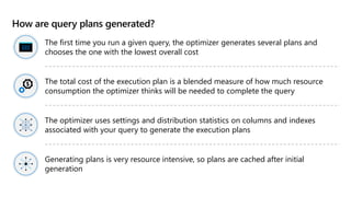 How are query plans generated?
The first time you run a given query, the optimizer generates several plans and
chooses the one with the lowest overall cost
The total cost of the execution plan is a blended measure of how much resource
consumption the optimizer thinks will be needed to complete the query
The optimizer uses settings and distribution statistics on columns and indexes
associated with your query to generate the execution plans
Generating plans is very resource intensive, so plans are cached after initial
generation
 