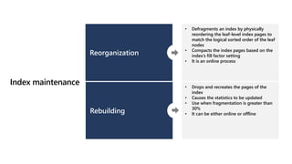 Index maintenance
Reorganization
Rebuilding
• Defragments an index by physically
reordering the leaf-level index pages to
match the logical sorted order of the leaf
nodes ​
• Compacts the index pages based on the
index’s fill factor setting​
• It is an online process
• Drops and recreates the pages of the
index​
• Causes the statistics to be updated​
• Use when fragmentation is greater than
30%
• It can be either online or offline
 