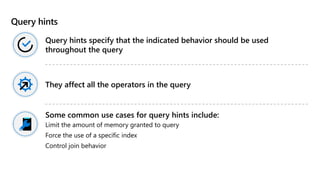 Query hints
Query hints specify that the indicated behavior should be used
throughout the query
They affect all the operators in the query
Some common use cases for query hints include:
Limit the amount of memory granted to query
Force the use of a specific index
Control join behavior
 