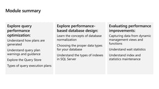 Module summary
Explore query
performance
optimization:
Understand how plans are
generated
Understand query plan
warnings and guidance
Explore the Query Store
Types of query execution plans
Explore performance-
based database design:
Learn the concepts of database
normalization
Choosing the proper data types
for your database
Understand the types of indexes
in SQL Server
Evaluating performance
improvements:
Capturing data from dynamic
management views and
functions
Understand wait statistics
Understand index and
statistics maintenance
 