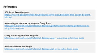 References
SQL Server Execution plans:
https://www.red-gate.com/simple-talk/books/sql-server-execution-plans-third-edition-by-grant-
fritchey/
Monitoring performance by using the Query Store:
https://docs.microsoft.com/sql/relational-databases/performance/monitoring-performance-by-
using-the-query-store
Query processing architecture guide:
https://docs.microsoft.com/sql/relational-databases/query-processing-architecture-guide
Index architecture and design:
https://docs.microsoft.com/sql/relational-databases/sql-server-index-design-guide
 