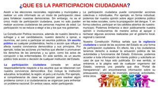 Asistir a las elecciones nacionales, regionales y municipales y
realizar un voto informado es un modo de participación clave
para fortalecer nuestras democracias. Sin embargo, no es el
único modo de participación ciudadana, pues no solo pueden
realizar acciones ciudadanas las personas mayores de edad. La
participación no se reduce a elegir a las y los que nos gobiernan.
La Constitución Política reconoce, además de nuestro derecho a
sufragar y a ser candidatas/os, nuestro derecho a opinar, a
reunirnos, así como a participar en asuntos públicos. Un asunto
público es cualquier problemática, hecho o acción que influye o
afecta nuestra convivencia democrática y sus principios. Por
ejemplo, todas las acciones y/o hechos que afecten o promuevan
los derechos de las personas y su goce, como los actos de
corrupción o las enfermedades. En este sentido, es un asunto
público toda acción o decisión de cualquier institución del Estado.
La participación ciudadana consiste en actuar
responsablemente respecto a los asuntos que se relacionan con
nuestra convivencia democrática. Eso incluye la institución
educativa, la localidad, la región, el país y el mundo. Por ejemplo,
si compañeras/os de clase se organizan para resolver algún
problema común o si ciudadanas/os se organizan para enfrentar
un problema nacional. En ambos casos, están participando.
La participación ciudadana puede comprender acciones
colectivas o individuales. Por ejemplo, en forma individual,
podemos dar nuestra opinión sobre algún problema público
en las redes sociales, como la propagación del dengue. Y, en
forma colectiva, participar en los cabildos abiertos de nuestro
municipio. Podemos limitarnos a decir públicamente nuestra
opinión o involucrarnos de manera activa al apoyar o
rechazar algunas acciones realizadas por el gobierno local,
regional o nacional.
Nuestra Constitución Política señala que la vigilancia
ciudadana o social de las acciones del Estado es una forma
de participación ciudadana. En efecto, las y los ciudadanos
tenemos derecho a evaluar la actuación pública de las
autoridades y funcionarios del Estado. Entonces, podemos
acceder a toda información de interés público y solicitarla en
caso de que no haya sido publicada. En ese sentido, si
entramos a la página web de cualquier organismo del
Estado, veremos una pestaña que dice “Portal de
transparencia”; ahí encontraremos información sobre su
presupuesto, proyectos de inversión, personal, actividades,
entre otros.
¿QUE ES LA PARTICIPACION CIUDADANA?
 