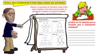 Chicos, para complementar lo leído debes realizar dos actividades
DJ DUKELME
¿Cuáles son los aspectos que se
necesitan para la participación
ciudadana?
____________________________
____________________________
____________________________
____________________________
____________________________
____________________________
____________________________
Elaborar un organizador de información (mapa mental,
mapa conceptual u otro) sobre el asunto público, la
participación ciudadana y la vigilancia ciudadana.
 