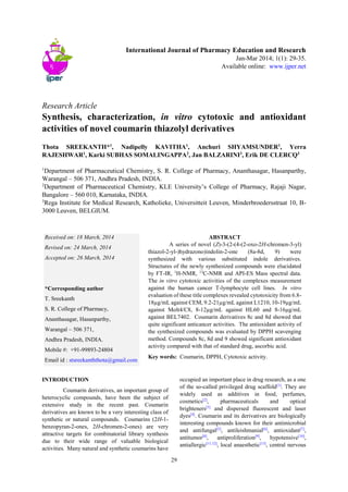29
International Journal of Pharmacy Education and Research
Jan-Mar 2014; 1(1): 29-35.
Available online: www.ijper.net
Research Article
Synthesis, characterization, in vitro cytotoxic and antioxidant
activities of novel coumarin thiazolyl derivatives
Thota SREEKANTH*1
, Nadipelly KAVITHA1
, Anchuri SHYAMSUNDER1
, Yerra
RAJESHWAR1
, Karki SUBHAS SOMALINGAPPA2
, Jan BALZARINI3
, Erik DE CLERCQ3
1
Department of Pharmaceutical Chemistry, S. R. College of Pharmacy, Ananthasagar, Hasanparthy,
Warangal – 506 371, Andhra Pradesh, INDIA.
2
Department of Pharmaceutical Chemistry, KLE University’s College of Pharmacy, Rajaji Nagar,
Bangalore – 560 010, Karnataka, INDIA.
3
Rega Institute for Medical Research, Katholieke, Universitteit Leuven, Minderbroedersstraat 10, B-
3000 Leuven, BELGIUM.
INTRODUCTION
Coumarin derivatives, an important group of
heterocyclic compounds, have been the subject of
extensive study in the recent past. Coumarin
derivatives are known to be a very interesting class of
synthetic or natural compounds. Coumarins (2H-1-
benzopyran-2-ones, 2H-chromen-2-ones) are very
attractive targets for combinatorial library synthesis
due to their wide range of valuable biological
activities. Many natural and synthetic coumarins have
occupied an important place in drug research, as a one
of the so-called privileged drug scaffold[1]
. They are
widely used as additives in food, perfumes,
cosmetics[2]
, pharmaceuticals and optical
brighteners[3]
and dispersed fluorescent and laser
dyes[4]
. Coumarin and its derivatives are biologically
interesting compounds known for their antimicrobial
and antifungal[5]
, antileishmanial[6]
, antioxidant[7]
,
antitumor[8]
, antiproliferation[9]
, hypotensive[10]
,
antiallergic[11,12]
, local anaesthetic[13]
, central nervous
Received on: 18 March, 2014
Revised on: 24 March, 2014
Accepted on: 26 March, 2014
*Corresponding author
T. Sreekanth
S. R. College of Pharmacy,
Ananthasagar, Hasanparthy,
Warangal – 506 371,
Andhra Pradesh, INDIA.
Mobile #: +91-99893-24804
Email id : stsreekanththota@gmail.com
ABSTRACT
A series of novel (Z)-3-(2-(4-(2-oxo-2H-chromen-3-yl)
thiazol-2-yl-)hydrazono)indolin-2-one (8a-8d, 9) were
synthesized with various substituted indole derivatives.
Structures of the newly synthesized compounds were elucidated
by FT-IR, 1
H-NMR, 13
C-NMR and API-ES Mass spectral data.
The in vitro cytotoxic activities of the complexes measurement
against the human cancer T-lymphocyte cell lines. In vitro
evaluation of these title complexes revealed cytotoxicity from 6.8-
18µg/mL against CEM, 9.2-21µg/mL against L1210, 10-19µg/mL
against Molt4/C8, 8-12µg/mL against HL60 and 8-16µg/mL
against BEL7402. Coumarin derivatives 8c and 8d showed that
quite significant anticancer activities. The antioxidant activity of
the synthesized compounds was evaluated by DPPH scavenging
method. Compounds 8c, 8d and 9 showed significant antioxidant
activity compared with that of standard drug, ascorbic acid.
Key words: Coumarin, DPPH, Cytotoxic activity.
 