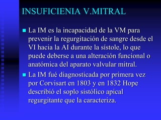 INSUFICIENIA V.MITRAL

 La IM es la incapacidad de la VM para
  prevenir la regurgitación de sangre desde el
  VI hacia la AI durante la sístole, lo que
  puede deberse a una alteración funcional o
  anatómica del aparato valvular mitral.
 La IM fué diagnosticada por primera vez
  por Corvisart en 1803 y en 1832 Hope
  describió el soplo sistólico apical
  regurgitante que la caracteriza.
 