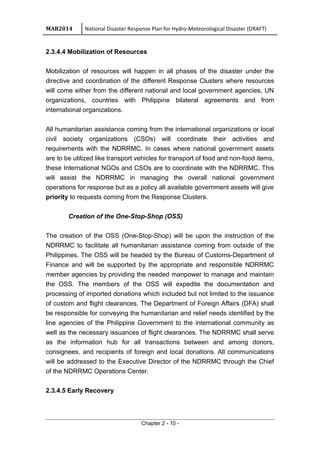 MAR2014 National Disaster Response Plan for Hydro-Meteorological Disaster (DRAFT)
2.3.4.4 Mobilization of Resources
Mobilization of resources will happen in all phases of the disaster under the
directive and coordination of the different Response Clusters where resources
will come either from the different national and local government agencies, UN
organizations, countries with Philippine bilateral agreements and from
international organizations.
All humanitarian assistance coming from the international organizations or local
civil society organizations (CSOs) will coordinate their activities and
requirements with the NDRRMC. In cases where national government assets
are to be utilized like transport vehicles for transport of food and non-food items,
these International NGOs and CSOs are to coordinate with the NDRRMC. This
will assist the NDRRMC in managing the overall national government
operations for response but as a policy all available government assets will give
priority to requests coming from the Response Clusters.
Creation of the One-Stop-Shop (OSS)
The creation of the OSS (One-Stop-Shop) will be upon the instruction of the
NDRRMC to facilitate all humanitarian assistance coming from outside of the
Philippines. The OSS will be headed by the Bureau of Customs-Department of
Finance and will be supported by the appropriate and responsible NDRRMC
member agencies by providing the needed manpower to manage and maintain
the OSS. The members of the OSS will expedite the documentation and
processing of imported donations which included but not limited to the issuance
of custom and flight clearances. The Department of Foreign Affairs (DFA) shall
be responsible for conveying the humanitarian and relief needs identified by the
line agencies of the Philippine Government to the international community as
well as the necessary issuances of flight clearances. The NDRRMC shall serve
as the information hub for all transactions between and among donors,
consignees, and recipients of foreign and local donations. All communications
will be addressed to the Executive Director of the NDRRMC through the Chief
of the NDRRMC Operations Center.
2.3.4.5 Early Recovery
Chapter 2 - 10 -
 