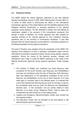 MAR2014 National Disaster Response Plan for Hydro-Meteorological Disaster (DRAFT)
2.4. Response Clusters
The NDRP adopts the Cluster Approach espoused by the then National
Disaster Coordinating Council in 2008. NDCC Memorandum Circular (MC) no.
12 series of 2008 aimed in harmonizing the efforts of the international
humanitarian agencies of the United Nations with the identified agencies of the
Philippine National Government in providing assistance to the affected
population during disasters. The MC identified 8 Clusters that will facilitate all
coordination needed in the provision of the humanitarian assistance. But
through a series of disasters, the cluster approach was later adopted for
response activities of the national agencies for their respective response
operations prior to the provision of humanitarian assistance. It was later
observed that the Cluster approach proved effective in providing assistance to
the affected population during response operations.
The same 8 Clusters were adopted during the preparation of the NDRP. The
objective of the adoption is to have a ‘seamless’ coordination system with the
international humanitarian assistance Cluster Groups during disaster response
operations. During the course of the planning process, changes and
clarifications were made to make the NDRP responsive to the needs of the
National Government Agencies during response operations. These changes
are:
1. The Clusters of Shelter and Livelihood and Early Recovery were
considered for the fourth thematic area (Recovery and Rehabilitation)
and were not considered under the area of Response. Early Recovery,
after long deliberations of the participants considered as part of the
Recovery and Rehabilitation as the aim of Early Recovery is to bring
initial signs of ‘normalcy’ back to the affected areas. It is deemed that
most of the activities that will bring back any level of ‘normalcy’ or back to
the pre-disaster state must be under the Recovery and Rehabilitation
thematic area. In this connection, the any activity related to Early
Recovery to be taken during “Response Phase” shall be taken into
consideration per each Cluster as a cross-cutting activity.
2. Logistics and Emergency Telecommunication Cluster were divided into
two separate clusters.
3. The Agriculture Cluster was not activated as the lead Agency is still
determining the need for the cluster.
Chapter 2 - 12 -
 