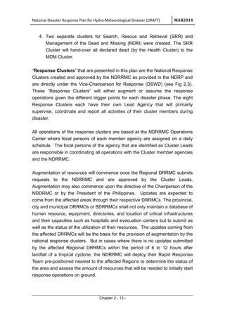 National Disaster Response Plan for Hydro-Meteorological Disaster (DRAFT) MAR2014
4. Two separate clusters for Search, Rescue and Retrieval (SRR) and
Management of the Dead and Missing (MDM) were created. The SRR
Cluster will hand-over all declared dead (by the Health Cluster) to the
MDM Cluster.
“Response Clusters” that are presented in this plan are the National Response
Clusters created and approved by the NDRRMC as provided in the NDRP and
are directly under the Vice-Chairperson for Response (DSWD) (see Fig 2.3).
These “Response Clusters” will either augment or assume the response
operations given the different trigger points for each disaster phase. The eight
Response Clusters each have their own Lead Agency that will primarily
supervise, coordinate and report all activities of their cluster members during
disaster.
All operations of the response clusters are based at the NDRRMC Operations
Center where focal persons of each member agency are assigned on a daily
schedule. The focal persons of the agency that are identified as Cluster Leads
are responsible in coordinating all operations with the Cluster member agencies
and the NDRRMC.
Augmentation of resources will commence once the Regional DRRMC submits
requests to the NDRRMC and are approved by the Cluster Leads.
Augmentation may also commence upon the directive of the Chairperson of the
NDDRMC or by the President of the Philippines. Updates are expected to
come from the affected areas through their respective DRRMCs. The provincial,
city and municipal DRRMOs or BDRRMCs shall not only maintain a database of
human resource, equipment, directories, and location of critical infrastructures
and their capacities such as hospitals and evacuation centers but to submit as
well as the status of the utilization of their resources. The updates coming from
the affected DRRMCs will be the basis for the provision of augmentation by the
national response clusters. But in cases where there is no updates submitted
by the affected Regional DRRMCs within the period of 6 to 12 hours after
landfall of a tropical cyclone, the NDRRMC will deploy their Rapid Response
Team pre-positioned nearest to the affected Regions to determine the status of
the area and assess the amount of resources that will be needed to initially start
response operations on ground.
Chapter 2 - 13 -
 