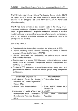 MAR2014 National Disaster Response Plan for Hydro-Meteorological Disaster (DRAFT)
The DOH is the lead in the provision of Psychosocial Support with the DSWD
as co-lead focusing on the IDPs inside evacuation centers and transition
shelters and the Philippine Red Cross (PRC focusing on the home-based
affected population.
The MHPSS cluster envisions to be a proactive leader in the delivery of well-
coordinated, responsive, effective and quality MHPSS services integrated at all
levels. Its goals are twofold: 1. to prevent and reduce prevalence of negative
mental health and psychosocial consequences of emergencies and disasters,
and 2. to enhance community resiliency to psychosocial impacts of
emergencies and disasters.
Specifically, it aims to:
a. Formulate policies, develop plans, guidelines and protocols on MHPSS.
b. Organize capability building activities addressing the needs of different
service providers and stakeholders in MHPSS.
c. Establish coordination and collaboration mechanisms among different
partners and stakeholders.
d. Develop systems to support MHPSS program implementation and service
delivery such as information management, resource management, and
monitoring and evaluation.
e. Conduct MHPSS assessment and provide appropriate, timely, culture and
gender-sensitive MHPSS services to affected groups during emergencies
and disasters.
Government Organizations Cluster Partners
1. DOH-National Center for Disease
Prevention and Control (Degenerative
Disease Office)
1. Philippine Red Cross
2. National Center for Mental Health 2. Action Against Hunger (ACF
International)
3. Department of Social Welfare and
Development (DSWD) - Disaster Risk
Reduction and Response Operations
Office
3. UNICEF
4. World Vision Development
Foundation
Chapter 2 - 18 -
 