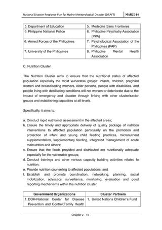 National Disaster Response Plan for Hydro-Meteorological Disaster (DRAFT) MAR2014
5. Department of Education 5. Medecins Sans Frontieres
6. Philippine National Police 6. Philippine Psychiatry Association
(PPA)
6. Armed Forces of the Philippines 7. Psychological Association of the
Philippines (PAP)
7. University of the Philippines 8. Philippine Mental Health
Association
C. Nutrition Cluster
The Nutrition Cluster aims to ensure that the nutritional status of affected
population especially the most vulnerable groups: infants, children, pregnant
women and breastfeeding mothers, older persons, people with disabilities, and
people living with debilitating conditions will not worsen or deteriorate due to the
impact of emergency and disaster through linking with other cluster/sector
groups and establishing capacities at all levels.
Specifically, it aims to:
a. Conduct rapid nutritional assessment in the affected areas;
b. Ensure the timely and appropriate delivery of quality package of nutrition
interventions to affected population particularly on the promotion and
protection of infant and young child feeding practices, micronutrient
supplementation, supplementary feeding, integrated management of acute
malnutrition and others;
c. Ensure that the foods provided and distributed are nutritionally adequate
especially for the vulnerable groups;
d. Conduct trainings and other various capacity building activities related to
nutrition;
e. Provide nutrition counseling to affected populations; and
f. Establish and promote coordination, networking, planning, social
mobilization, advocacy, surveillance, monitoring, evaluation and good
reporting mechanisms within the nutrition cluster.
Government Organizations Cluster Partners
1. DOH-National Center for Disease
Prevention and Control(Family Health
1. United Nations Children’s Fund
Chapter 2 - 19 -
 