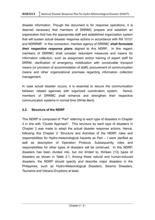 MAR2014 National Disaster Response Plan for Hydro-Meteorological Disaster (DRAFT)
disaster information. Though the document is for response operations, it is
deemed necessary that members of DRRMC prepare and establish an
organization that has the appropriate staff and established organization system
that will sustain actual disaster response actions in accordance with RA 10121
and NDRRMP. In this connection, member agency of DRRMC shall formulate
their respective response plans aligned to this NDRP. In this regard,
members of DRRMC shall consider redundant measures and means for
information collection, such as assignment and/or training of expert staff for
DRRM, clarification of emergency mobilization with conceivable transport
means (or provision of accommodation of staff), procurement of communication
means and other organizational premises regarding information collection
management.
In case actual disaster occurs, it is essential to secure the communication
between related agencies with organized coordination system. Hence,
members of DRRMC shall enhance and strengthen their respective
communication systems in normal time (White Alert).
2.2. Structure of the NDRP
This NDRP is composed of “Part” referring to each type of disasters in Chapter
3 in line with “Cluster Approach”. This structure by each type of disasters in
Chapter 3 was made to adapt the actual disaster response actions. Hence,
following this Chapter 2 ‘Structure and Activities of the NDRP, roles and
responsibilities for Hydro-meteorological hazards as Part – I were clarified as
well as description of Operation Protocol. Subsequently, roles and
responsibilities for other types of disasters will be continued. In this NDRP,
disasters has been divided into, but not limited to, thirteen (13) types of
disasters as shown in Table 2.1. Among these natural and human-induced
disasters, the NDRP should specify and describe major disasters in the
Philippines, such as Hydro-Meteorological Disasters, Seismic Disasters,
Tsunamis and Volcano Eruptions at least.
Chapter 2 - 2 -
 