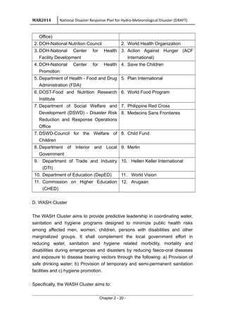 MAR2014 National Disaster Response Plan for Hydro-Meteorological Disaster (DRAFT)
Office)
2. DOH-National Nutrition Council 2. World Health Organization
3. DOH-National Center for Health
Facility Development
3. Action Against Hunger (ACF
International)
4. DOH-National Center for Health
Promotion
4. Save the Children
5. Department of Health - Food and Drug
Administration (FDA)
5. Plan International
6. DOST-Food and Nutrition Research
Institute
6. World Food Program
7. Department of Social Welfare and
Development (DSWD) - Disaster Risk
Reduction and Response Operations
Office
7. Philippine Red Cross
8. Medecins Sans Frontieres
7. DSWD-Council for the Welfare of
Children
8. Child Fund
8. Department of Interior and Local
Government
9. Merlin
9. Department of Trade and Industry
(DTI)
10. Hellen Keller International
10. Department of Education (DepED) 11. World Vision
11. Commission on Higher Education
(CHED)
12. Arugaan
D. WASH Cluster
The WASH Cluster aims to provide predictive leadership in coordinating water,
sanitation and hygiene programs designed to minimize public health risks
among affected men, women, children, persons with disabilities and other
marginalized groups. It shall complement the local government effort in
reducing water, sanitation and hygiene related morbidity, mortality and
disabilities during emergencies and disasters by reducing faeco-oral diseases
and exposure to disease bearing vectors through the following: a) Provision of
safe drinking water; b) Provision of temporary and semi-permanent sanitation
facilities and c) hygiene promotion.
Specifically, the WASH Cluster aims to:
Chapter 2 - 20 -
 