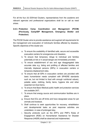 MAR2014 National Disaster Response Plan for Hydro-Meteorological Disaster (DRAFT)
For all the four (4) DOH-led Clusters, representatives from the academe and
relevant agencies and professional organizations shall be on call as need
arises.
2.4.3. Protection Camp Coordination and Management (PCCM)
(Previously, Camp/IDP Management, Emergency Shelter and
Protection)
The PCCM Cluster aims to provide assistance and augment all requirements for
the management and evacuation of individual’s families affected by disasters.
Specific objectives of the cluster are:
a. To ensure the availability of identified safe, secure and accessible
evacuation centers for emergencies and disasters;
b. To ensure that temporary refuge to individual and families
potentially at risk or in actual danger are immediately provided;
c. To ensure establishment of sex and age disaggregated data
accurate data e.g. listing and profiling of affected families and
internally displaced persons (IDPs) in evacuation centers or
temporary displacement sites.
d. To ensure that all IDPs in evacuation centers are provided with
basic humanitarian needs compliant with SPHERE standards
such as, but not limited to food with enough nutritional values),
potable water, clothing, family items, hygiene kits and other
essential non-food items;
e. To ensure that Basic Medical public health and protection services
are available 24/7;
f. To ensure that energy source and communication facilities are in
place.
g. Ensure that ECs are off limits and have designated areas for pet
animals and livestock.
h. Shall continue to seek opportunities for recovery, rehabilitation
and developmental tasks as post response activities are
undertaken, in case of prolonged stay.
i. Security protocols such as the AFP’s and PNP’s Rules of
Engagement (ROE) on Humanitarian Assistance for Disaster
Response (HADR) shall be observed and implemented.
Chapter 2 - 22 -
 