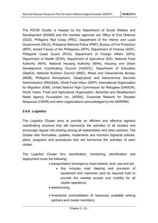 National Disaster Response Plan for Hydro-Meteorological Disaster (DRAFT) MAR2014
The PCCM Cluster is headed by the Department of Social Welfare and
Development (DSWD) and the member agencies are Office of Civil Defense
(OCD), Philippine Red Cross (PRC), Department of the Interior and Local
Government (DILG), Philippine National Police (PNP), Bureau of Fire Protection
(BFP), Armed Forces of the Philippines (AFP), Department of Finance (DOF),
Philippine Coast Guard (PCG), Department of Foreign Affairs (DFA),
Department of Health (DOH), Department of Agriculture (DA), National Food
Authority (NFA), National Housing Authority (NHA), Housing and Urban
Development Coordinating Council (HUDCC), Department of Education
(DepEd), National Nutrition Council (NNC), Mines and Geosciences Bureau
(MGB), Philippine Atmospheric, Geophysical and Astronomical Services
Administration (PAGASA), World Food Vision (WFP), International Organization
for Migration (IOM), United Nations High Commission for Refugees (UNHCR),
World Vision, Food and Agricultural Organization, Adventist and Development
Relief Agency Foundation Inc. (ADRA), Corporate Network for Disaster
Response (CNDR) and other organizations acknowledged by the NDRRMC.
2.4.4. Logistics
The Logistics Cluster aims to provide an efficient and effective logistics
coordinating structure that will harmonize the activities of all clusters and
encourage regular info-sharing among all stakeholders and other partners. The
Cluster also formulates, updates, implements and monitors logistical policies,
plans, programs and procedures that will harmonize the activities of each
cluster.
The Logistics Cluster thru coordination, monitoring, identification and
deployment cover the following:
• transportation (emergency road network, land, sea and air)
• this includes road clearing and provision of
equipment and machines (and its required fuel) to
provide the needed access and mobility for all
cluster operations,
• warehousing,
• inventories (consolidation of resources available among
partners and cluster members)
Chapter 2 - 23 -
 