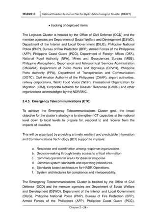 MAR2014 National Disaster Response Plan for Hydro-Meteorological Disaster (DRAFT)
• tracking of deployed items
The Logistics Cluster is headed by the Office of Civil Defense (OCD) and the
member agencies are Department of Social Welfare and Development (DSWD),
Department of the Interior and Local Government (DILG), Philippine National
Police (PNP), Bureau of Fire Protection (BFP), Armed Forces of the Philippines
(AFP), Philippine Coast Guard (PCG), Department of Foreign Affairs (DFA),
National Food Authority (NFA), Mines and Geosciences Bureau (MGB),
Philippine Atmospheric, Geophysical and Astronomical Services Administration
(PAGASA), Department of Public Works and Highways (DPWH), Philippine
Ports Authority (PPA), Department of Transportation and Communication
(DOTC), Civil Aviation Authority of the Philippines (CAAP), airport authorities,
railway corporations, World Food Vision (WFP), International Organization for
Migration (IOM), Corporate Network for Disaster Response (CNDR) and other
organizations acknowledged by the NDRRMC.
2.4.5. Emergency Telecommunications (ETC)
To achieve the Emergency Telecommunications Cluster goal, the broad
objective for the cluster’s strategy is to strengthen ICT capacities at the national
level down to local levels to prepare for, respond to and recover from the
impacts of disasters.
This will be organized by providing a timely, resilient and predictable Information
and Communications Technology (ICT) support to improve:
a. Response and coordination among response organizations
b. Decision-making through timely access to critical information
c. Common operational areas for disaster response
d. Common system standards and operating procedures.
e. Standards based architecture for HADR Operations.
f. System architectures for compliance and interoperability.
The Emergency Telecommunications Cluster is headed by the Office of Civil
Defense (OCD) and the member agencies are Department of Social Welfare
and Development (DSWD), Department of the Interior and Local Government
(DILG), Philippine National Police (PNP), Bureau of Fire Protection (BFP),
Armed Forces of the Philippines (AFP), Philippine Coast Guard (PCG),
Chapter 2 - 24 -
 