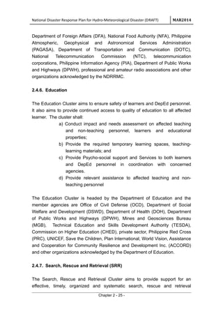 National Disaster Response Plan for Hydro-Meteorological Disaster (DRAFT) MAR2014
Department of Foreign Affairs (DFA), National Food Authority (NFA), Philippine
Atmospheric, Geophysical and Astronomical Services Administration
(PAGASA), Department of Transportation and Communication (DOTC),
National Telecommunication Commission (NTC), telecommunication
corporations, Philippine Information Agency (PIA), Department of Public Works
and Highways (DPWH), professional and amateur radio associations and other
organizations acknowledged by the NDRRMC.
2.4.6. Education
The Education Cluster aims to ensure safety of learners and DepEd personnel.
It also aims to provide continued access to quality of education to all affected
learner. The cluster shall:
a) Conduct impact and needs assessment on affected teaching
and non-teaching personnel, learners and educational
properties;
b) Provide the required temporary learning spaces, teaching-
learning materials; and
c) Provide Psycho-social support and Services to both learners
and DepEd personnel in coordination with concerned
agencies.
d) Provide relevant assistance to affected teaching and non-
teaching personnel
The Education Cluster is headed by the Department of Education and the
member agencies are Office of Civil Defense (OCD), Department of Social
Welfare and Development (DSWD), Department of Health (DOH), Department
of Public Works and Highways (DPWH), Mines and Geosciences Bureau
(MGB), Technical Education and Skills Development Authority (TESDA),
Commission on Higher Education (CHED), private sector, Philippine Red Cross
(PRC), UNICEF, Save the Children, Plan International, World Vision, Assistance
and Cooperation for Community Resilience and Development Inc. (ACCORD)
and other organizations acknowledged by the Department of Education.
2.4.7. Search, Rescue and Retrieval (SRR)
The Search, Rescue and Retrieval Cluster aims to provide support for an
effective, timely, organized and systematic search, rescue and retrieval
Chapter 2 - 25 -
 