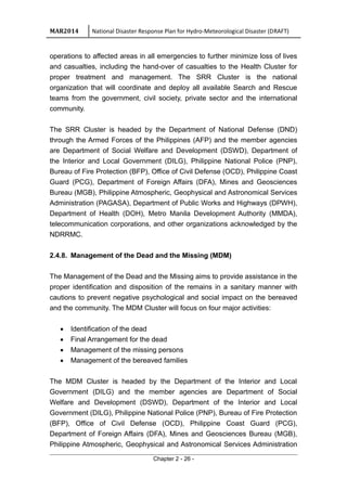 MAR2014 National Disaster Response Plan for Hydro-Meteorological Disaster (DRAFT)
operations to affected areas in all emergencies to further minimize loss of lives
and casualties, including the hand-over of casualties to the Health Cluster for
proper treatment and management. The SRR Cluster is the national
organization that will coordinate and deploy all available Search and Rescue
teams from the government, civil society, private sector and the international
community.
The SRR Cluster is headed by the Department of National Defense (DND)
through the Armed Forces of the Philippines (AFP) and the member agencies
are Department of Social Welfare and Development (DSWD), Department of
the Interior and Local Government (DILG), Philippine National Police (PNP),
Bureau of Fire Protection (BFP), Office of Civil Defense (OCD), Philippine Coast
Guard (PCG), Department of Foreign Affairs (DFA), Mines and Geosciences
Bureau (MGB), Philippine Atmospheric, Geophysical and Astronomical Services
Administration (PAGASA), Department of Public Works and Highways (DPWH),
Department of Health (DOH), Metro Manila Development Authority (MMDA),
telecommunication corporations, and other organizations acknowledged by the
NDRRMC.
2.4.8. Management of the Dead and the Missing (MDM)
The Management of the Dead and the Missing aims to provide assistance in the
proper identification and disposition of the remains in a sanitary manner with
cautions to prevent negative psychological and social impact on the bereaved
and the community. The MDM Cluster will focus on four major activities:
• Identification of the dead
• Final Arrangement for the dead
• Management of the missing persons
• Management of the bereaved families
The MDM Cluster is headed by the Department of the Interior and Local
Government (DILG) and the member agencies are Department of Social
Welfare and Development (DSWD), Department of the Interior and Local
Government (DILG), Philippine National Police (PNP), Bureau of Fire Protection
(BFP), Office of Civil Defense (OCD), Philippine Coast Guard (PCG),
Department of Foreign Affairs (DFA), Mines and Geosciences Bureau (MGB),
Philippine Atmospheric, Geophysical and Astronomical Services Administration
Chapter 2 - 26 -
 
