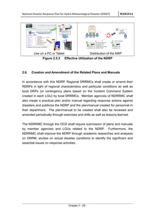 National Disaster Response Plan for Hydro-Meteorological Disaster (DRAFT) MAR2014
Use on a PC or Tablet Distribution of the NRP
Figure 2.5.3 Effective Utilization of the NDRP
2.6. Creation and Amendment of the Related Plans and Manuals
In accordance with this NDRP, Regional DRRMCs shall create or amend their
RDRPs in light of regional characteristics and particular conditions as well as
local DRPs (or contingency plans based on the Incident Command System
created in each LGU) by local DRRMCs. Member agencies of NDRRMC shall
also create a practical plan and/or manual regarding response actions against
disasters and publicize the NDRP and the plan/manual created for personnel in
their department. The plan/manual to be created shall also be reviewed and
amended periodically through exercises and drills as well as lessons learned.
The NDRRMC through the OCD shall require submission of plans and manuals
by member agencies and LGUs related to the NDRP. Furthermore, the
NDRRMC shall improve the NDRP through academic researches and analyses
on DRRM, studies on actual disaster conditions to identify the significant and
essential issues on response activities.
Chapter 2 - 29 -
 
