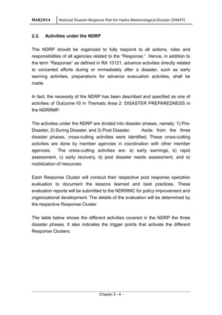 MAR2014 National Disaster Response Plan for Hydro-Meteorological Disaster (DRAFT)
2.3. Activities under the NDRP
The NDRP should be organized to fully respond to all actions, roles and
responsibilities of all agencies related to the “Response.” Hence, in addition to
the term “Response” as defined in RA 10121, advance activities directly related
to concerted efforts during or immediately after a disaster, such as early
warning activities, preparations for advance evacuation activities, shall be
made.
In fact, the necessity of the NDRP has been described and specified as one of
activities of Outcome-10 in Thematic Area 2: DISASTER PREPAREDNESS in
the NDRRMP.
The activities under the NDRP are divided into disaster phases, namely: 1) Pre-
Disaster, 2) During Disaster, and 3) Post Disaster. Aside from the three
disaster phases, cross-cutting activities were identified. These cross-cutting
activities are done by member agencies in coordination with other member
agencies. The cross-cutting activities are: a) early warnings, b) rapid
assessment, c) early recovery, d) post disaster needs assessment, and e)
mobilization of resources.
Each Response Cluster will conduct their respective post response operation
evaluation to document the lessons learned and best practices. These
evaluation reports will be submitted to the NDRRMC for policy improvement and
organizational development. The details of the evaluation will be determined by
the respective Response Cluster.
The table below shows the different activities covered in the NDRP the three
disaster phases. It also indicates the trigger points that activate the different
Response Clusters.
Chapter 2 - 4 -
 