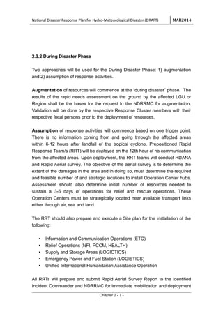 National Disaster Response Plan for Hydro-Meteorological Disaster (DRAFT) MAR2014
2.3.2 During Disaster Phase
Two approaches will be used for the During Disaster Phase: 1) augmentation
and 2) assumption of response activities.
Augmentation of resources will commence at the “during disaster” phase. The
results of the rapid needs assessment on the ground by the affected LGU or
Region shall be the bases for the request to the NDRRMC for augmentation.
Validation will be done by the respective Response Cluster members with their
respective focal persons prior to the deployment of resources.
Assumption of response activities will commence based on one trigger point:
There is no information coming from and going through the affected areas
within 6-12 hours after landfall of the tropical cyclone. Prepositioned Rapid
Response Team/s (RRT) will be deployed on the 12th hour of no communication
from the affected areas. Upon deployment, the RRT teams will conduct RDANA
and Rapid Aerial survey. The objective of the aerial survey is to determine the
extent of the damages in the area and in doing so, must determine the required
and feasible number of and strategic locations to install Operation Center hubs.
Assessment should also determine initial number of resources needed to
sustain a 3-5 days of operations for relief and rescue operations. These
Operation Centers must be strategically located near available transport links
either through air, sea and land.
The RRT should also prepare and execute a Site plan for the installation of the
following:
• Information and Communication Operations (ETC)
• Relief Operations (NFI, PCCM, HEALTH)
• Supply and Storage Areas (LOGICTICS)
• Emergency Power and Fuel Station (LOGISTICS)
• Unified International Humanitarian Assistance Operation
All RRTs will prepare and submit Rapid Aerial Survey Report to the identified
Incident Commander and NDRRMC for immediate mobilization and deployment
Chapter 2 - 7 -
 