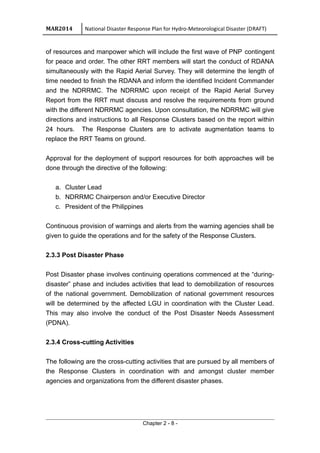 MAR2014 National Disaster Response Plan for Hydro-Meteorological Disaster (DRAFT)
of resources and manpower which will include the first wave of PNP contingent
for peace and order. The other RRT members will start the conduct of RDANA
simultaneously with the Rapid Aerial Survey. They will determine the length of
time needed to finish the RDANA and inform the identified Incident Commander
and the NDRRMC. The NDRRMC upon receipt of the Rapid Aerial Survey
Report from the RRT must discuss and resolve the requirements from ground
with the different NDRRMC agencies. Upon consultation, the NDRRMC will give
directions and instructions to all Response Clusters based on the report within
24 hours. The Response Clusters are to activate augmentation teams to
replace the RRT Teams on ground.
Approval for the deployment of support resources for both approaches will be
done through the directive of the following:
a. Cluster Lead
b. NDRRMC Chairperson and/or Executive Director
c. President of the Philippines
Continuous provision of warnings and alerts from the warning agencies shall be
given to guide the operations and for the safety of the Response Clusters.
2.3.3 Post Disaster Phase
Post Disaster phase involves continuing operations commenced at the “during-
disaster” phase and includes activities that lead to demobilization of resources
of the national government. Demobilization of national government resources
will be determined by the affected LGU in coordination with the Cluster Lead.
This may also involve the conduct of the Post Disaster Needs Assessment
(PDNA).
2.3.4 Cross-cutting Activities
The following are the cross-cutting activities that are pursued by all members of
the Response Clusters in coordination with and amongst cluster member
agencies and organizations from the different disaster phases.
Chapter 2 - 8 -
 