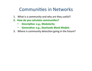 Communi'es	
  in	
  Networks	
  
1.  What	
  is	
  a	
  community	
  and	
  why	
  are	
  they	
  useful?	
  
2.  How	
  do	
  you	
  calculate	
  communiBes?	
  
•  DescripBve:	
  e.g.,	
  Modularity	
  
•  GeneraBve:	
  e.g.,	
  StochasBc	
  Block	
  Models	
  
3.  Where	
  is	
  community	
  detec'on	
  going	
  in	
  the	
  future?	
  
	
  
…	
  with	
  apologies	
  that	
  this	
  presenta0on	
  will	
  seriously	
  
err	
  on	
  the	
  self-­‐absorbed	
  side.	
  It’s	
  a	
  big	
  ﬁeld,	
  and	
  I	
  do	
  	
  
not	
  promise	
  to	
  know	
  nor	
  present	
  it	
  all.	
  
	
  
“Communi'es	
  in	
  Networks,”	
  Porter,	
  Onnela	
  &	
  Mucha,	
  
No0ces	
  of	
  the	
  American	
  Mathema0cal	
  Society	
  56,	
  1082-­‐97	
  &	
  1164-­‐6	
  (2009).	
  
	
  
“Community	
  Detec'on	
  in	
  Graphs,”	
  S.	
  Fortunato,	
  	
  
Physics	
  Reports	
  486,	
  75-­‐174	
  (2010).	
  
 