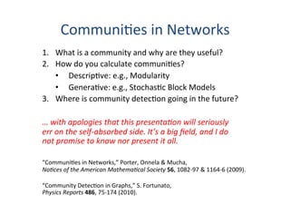 Communi'es	
  in	
  Networks	
  
1.  What	
  is	
  a	
  community	
  and	
  why	
  are	
  they	
  useful?	
  
2.  How	
  do	
  you	
  calculate	
  communi'es?	
  
•  Descrip've:	
  e.g.,	
  Modularity	
  
•  Genera've:	
  e.g.,	
  Stochas'c	
  Block	
  Models	
  
3.  Where	
  is	
  community	
  detec'on	
  going	
  in	
  the	
  future?	
  
	
  
…	
  with	
  apologies	
  that	
  this	
  presenta0on	
  will	
  seriously	
  
err	
  on	
  the	
  self-­‐absorbed	
  side.	
  It’s	
  a	
  big	
  ﬁeld,	
  and	
  I	
  do	
  	
  
not	
  promise	
  to	
  know	
  nor	
  present	
  it	
  all.	
  
	
  
“Communi'es	
  in	
  Networks,”	
  Porter,	
  Onnela	
  &	
  Mucha,	
  
No0ces	
  of	
  the	
  American	
  Mathema0cal	
  Society	
  56,	
  1082-­‐97	
  &	
  1164-­‐6	
  (2009).	
  
	
  
“Community	
  Detec'on	
  in	
  Graphs,”	
  S.	
  Fortunato,	
  	
  
Physics	
  Reports	
  486,	
  75-­‐174	
  (2010).	
  
 