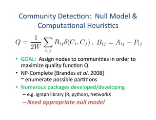 Community	
  Detec'on:	
  	
  Null	
  Model	
  &	
  
Computa'onal	
  Heuris'cs	
  
•  GOAL:	
  	
  Assign	
  nodes	
  to	
  communi'es	
  in	
  order	
  to	
  
maximize	
  quality	
  func'on	
  Q	
  
•  NP-­‐Complete	
  [Brandes	
  et	
  al.	
  2008]	
  
~	
  enumerate	
  possible	
  par''ons	
  
•  Numerous	
  packages	
  developed/developing	
  
–  e.g.	
  igraph	
  library	
  (R,	
  python),	
  NetworkX	
  
– Need	
  appropriate	
  null	
  model	
  
	
  
 