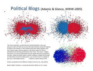 Poli'cal	
  Blogs	
  (Adamic	
  &	
  Glance,	
  WWW-­‐2005)	
  
“On	
  closer	
  inspec0on,	
  we	
  ﬁnd	
  that	
  the	
  method	
  [(a)]	
  fails	
  in	
  this	
  case	
  
because	
  it	
  does	
  not	
  take	
  into	
  account	
  the	
  wide	
  varia0on	
  among	
  the	
  degrees	
  
of	
  nodes	
  in	
  the	
  network.	
  In	
  this	
  network	
  (and	
  many	
  others)	
  degrees	
  vary	
  
over	
  a	
  great	
  range,	
  whereas	
  degrees	
  in	
  the	
  block	
  model	
  are	
  Poisson	
  
distributed	
  and	
  narrowly	
  peaked	
  about	
  their	
  mean.	
  This	
  means,	
  in	
  eﬀect,	
  
that	
  there	
  is	
  no	
  choice	
  of	
  parameters	
  for	
  the	
  model	
  that	
  gives	
  a	
  good	
  ﬁt	
  to	
  
the	
  data.	
  Ficng	
  this	
  block	
  model	
  is	
  similar	
  to	
  ﬁcng	
  a	
  straight	
  line	
  through	
  
an	
  inherently	
  curved	
  set	
  of	
  data	
  points—you	
  can	
  do	
  it,	
  but	
  it	
  is	
  unlikely	
  to	
  
give	
  you	
  a	
  meaningful	
  answer.” 	
  —Newman,	
  Nature	
  Physics	
  2012	
  
	
  
Similar	
  visualiza'ons	
  from	
  diﬀerent	
  models	
  in	
  Amini	
  et	
  al.,	
  arXiv	
  (2012)	
  
	
  
Bo[om	
  Right:	
  Par''ons	
  v.	
  overlap	
  &	
  extrac'on	
  (Wilson	
  et	
  al.	
  in	
  prep)	
  
 