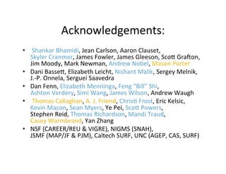 Acknowledgements:	
  
•  	
  Shankar	
  Bhamidi,	
  Jean	
  Carlson,	
  Aaron	
  Clauset,	
  	
  
Skyler	
  Cranmer,	
  James	
  Fowler,	
  James	
  Gleeson,	
  Sco[	
  Graon,	
  
Jim	
  Moody,	
  Mark	
  Newman,	
  Andrew	
  Nobel,	
  Mason	
  Porter	
  
•  Dani	
  Basse[,	
  Elizabeth	
  Leicht,	
  Nishant	
  Malik,	
  Sergey	
  Melnik,	
  
J.-­‐P.	
  Onnela,	
  Serguei	
  Saavedra	
  
•  Dan	
  Fenn,	
  Elizabeth	
  Menninga,	
  Feng	
  “Bill”	
  Shi,	
  
Ashton	
  Verdery,	
  Simi	
  Wang,	
  James	
  Wilson,	
  Andrew	
  Waugh	
  	
  
•  	
  Thomas	
  Callaghan,	
  A.	
  J.	
  Friend,	
  Chris'	
  Frost,	
  Eric	
  Kelsic,	
  	
  
Kevin	
  Macon,	
  Sean	
  Myers,	
  Ye	
  Pei,	
  Sco[	
  Powers,	
  	
  
Stephen	
  Reid,	
  Thomas	
  Richardson,	
  Mandi	
  Traud,	
  	
  
Casey	
  Warmbrand,	
  Yan	
  Zhang	
  
•  NSF	
  (CAREER/REU	
  &	
  VIGRE),	
  NIGMS	
  (SNAH),	
  	
  
JSMF	
  (MAP/JF	
  &	
  PJM),	
  Caltech	
  SURF,	
  UNC	
  (AGEP,	
  CAS,	
  SURF)	
  
 