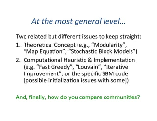 At	
  the	
  most	
  general	
  level…	
  
Two	
  related	
  but	
  diﬀerent	
  issues	
  to	
  keep	
  straight:	
  
1.  Theore'cal	
  Concept	
  (e.g.,	
  “Modularity”,	
  
“Map	
  Equa'on”,	
  “Stochas'c	
  Block	
  Models”)	
  
2.  Computa'onal	
  Heuris'c	
  &	
  Implementa'on	
  
(e.g.	
  “Fast	
  Greedy”,	
  “Louvain”,	
  “Itera've	
  
Improvement”,	
  or	
  the	
  speciﬁc	
  SBM	
  code	
  
[possible	
  ini'aliza'on	
  issues	
  with	
  some])	
  
And,	
  ﬁnally,	
  how	
  do	
  you	
  compare	
  communi'es?	
  
 