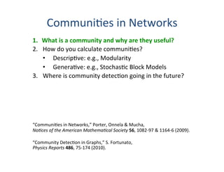 Communi'es	
  in	
  Networks	
  
1.  What	
  is	
  a	
  community	
  and	
  why	
  are	
  they	
  useful?	
  
2.  How	
  do	
  you	
  calculate	
  communi'es?	
  
•  Descrip've:	
  e.g.,	
  Modularity	
  
•  Genera've:	
  e.g.,	
  Stochas'c	
  Block	
  Models	
  
3.  Where	
  is	
  community	
  detec'on	
  going	
  in	
  the	
  future?	
  
	
  
…	
  with	
  apologies	
  that	
  this	
  presenta0on	
  will	
  seriously	
  
err	
  on	
  the	
  self-­‐absorbed	
  side.	
  It’s	
  a	
  big	
  ﬁeld,	
  and	
  I	
  do	
  	
  
not	
  promise	
  to	
  know	
  nor	
  present	
  it	
  all.	
  
	
  
“Communi'es	
  in	
  Networks,”	
  Porter,	
  Onnela	
  &	
  Mucha,	
  
No0ces	
  of	
  the	
  American	
  Mathema0cal	
  Society	
  56,	
  1082-­‐97	
  &	
  1164-­‐6	
  (2009).	
  
	
  
“Community	
  Detec'on	
  in	
  Graphs,”	
  S.	
  Fortunato,	
  	
  
Physics	
  Reports	
  486,	
  75-­‐174	
  (2010).	
  
 