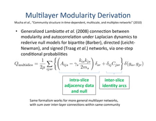 Mul'layer	
  Modularity	
  Deriva'on	
  
•  Generalized	
  Lambio[e	
  et	
  al.	
  (2008)	
  connec'on	
  between	
  
modularity	
  and	
  autocorrela'on	
  under	
  Laplacian	
  dynamics	
  to	
  
rederive	
  null	
  models	
  for	
  bipar'te	
  (Barber),	
  directed	
  (Leicht-­‐
Newman),	
  and	
  signed	
  (Traag	
  et	
  al.)	
  networks,	
  via	
  one-­‐step	
  
condi'onal	
  probabili'es	
  
intra-­‐slice	
  
adjacency	
  data	
  
and	
  null	
  	
  
inter-­‐slice	
  
idenBty	
  arcs	
  	
  
Same	
  formalism	
  works	
  for	
  more	
  general	
  mul'layer	
  networks,	
  
with	
  sum	
  over	
  inter-­‐layer	
  connec'ons	
  within	
  same	
  community	
  
Mucha	
  et	
  al.,	
  “Community	
  structure	
  in	
  'me-­‐dependent,	
  mul'scale,	
  and	
  mul'plex	
  networks”	
  (2010)	
  
 