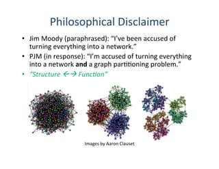 •  Jim	
  Moody	
  (paraphrased):	
  “I’ve	
  been	
  accused	
  of	
  
turning	
  everything	
  into	
  a	
  network.”	
  
•  PJM	
  (in	
  response):	
  “I’m	
  accused	
  of	
  turning	
  everything	
  
into	
  a	
  network	
  and	
  a	
  graph	
  par''oning	
  problem.”	
  
•  “Structure	
  ßà	
  Func0on”	
  
	
  
	
  
	
  
	
  
	
  
	
  	
  	
  	
  How	
  to	
  extend	
  the	
  no+on	
  of	
  modularity	
  in	
  networks	
  
to	
  mul+ple	
  networks	
  between	
  the	
  same	
  actors/units,	
  
i.e.	
  how	
  to	
  properly	
  use	
  iden+ty	
  in	
  modularity?	
  
Philosophical	
  Disclaimer	
  
Images	
  by	
  Aaron	
  Clauset	
  
 