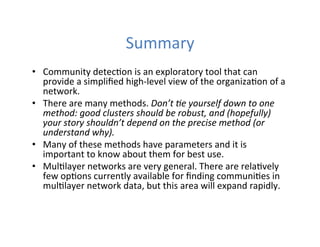 Summary	
  
•  Community	
  detec'on	
  is	
  an	
  exploratory	
  tool	
  that	
  can	
  
provide	
  a	
  simpliﬁed	
  high-­‐level	
  view	
  of	
  the	
  organiza'on	
  of	
  a	
  
network.	
  
•  There	
  are	
  many	
  methods.	
  Don’t	
  0e	
  yourself	
  down	
  to	
  one	
  
method:	
  good	
  clusters	
  should	
  be	
  robust,	
  and	
  (hopefully)	
  
your	
  story	
  shouldn’t	
  depend	
  on	
  the	
  precise	
  method	
  (or	
  
understand	
  why).	
  
•  Many	
  of	
  these	
  methods	
  have	
  parameters	
  and	
  it	
  is	
  
important	
  to	
  know	
  about	
  them	
  for	
  best	
  use.	
  
•  Mul'layer	
  networks	
  are	
  very	
  general.	
  There	
  are	
  rela'vely	
  
few	
  op'ons	
  currently	
  available	
  for	
  ﬁnding	
  communi'es	
  in	
  
mul'layer	
  network	
  data,	
  but	
  this	
  area	
  will	
  expand	
  rapidly.	
  
 