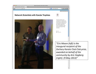“Cris	
  Moore	
  (leJ)	
  is	
  the	
  
inaugural	
  recipient	
  of	
  the	
  
Zachary	
  Karate	
  Club	
  Club	
  prize,	
  
awarded	
  on	
  behalf	
  of	
  the	
  
community	
  by	
  Aric	
  Hagberg	
  
(right).	
  (9	
  May	
  2013)”	
  
 