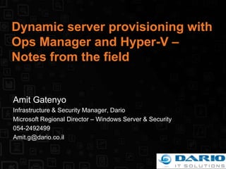 Dynamic server provisioning with Ops Manager and Hyper-V – Notes from the field Amit Gatenyo Infrastructure & Security Manager, Dario Microsoft Regional Director – Windows Server & Security 054-2492499 Amit.g@dario.co.il 