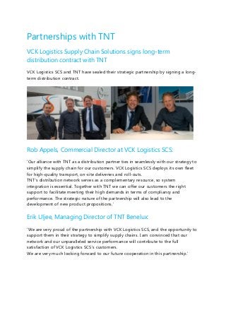 Partnerships with TNT
VCK Logistics Supply Chain Solutions signs long-term
distribution contract with TNT
VCK Logistics SCS and TNT have sealed their strategic partnership by signing a long-
term distribution contract.
Rob Appels, Commercial Director at VCK Logistics SCS:
‘Our alliance with TNT as a distribution partner ties in seamlessly with our strategy to
simplify the supply chain for our customers. VCK Logistics SCS deploys its own fleet
for high-quality transport, on-site deliveries and roll-outs.
TNT’s distribution network serves as a complementary resource, so system
integration is essential. Together with TNT we can offer our customers the right
support to facilitate meeting their high demands in terms of compliancy and
performance. The strategic nature of the partnership will also lead to the
development of new product propositions.’
Erik Uljee, Managing Director of TNT Benelux:
‘We are very proud of the partnership with VCK Logistics SCS, and the opportunity to
support them in their strategy to simplify supply chains. I am convinced that our
network and our unparalleled service performance will contribute to the full
satisfaction of VCK Logistics SCS’s customers.
We are very much looking forward to our future cooperation in this partnership.’
 