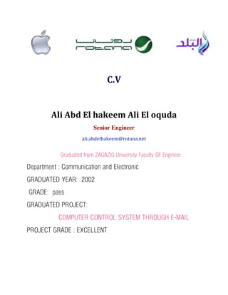 C.V
Ali	
  Abd	
  El	
  hakeem	
  Ali	
  El	
  oquda
Senior Engineer
ali.abdelhakeem@rotana.net
Graduated from ZAGAZIG University Faculty OF Engineer
Department : Communication and Electronic
GRADUATED YEAR: 2002
GRADE: pass
GRADUATED PROJECT:
COMPUTER CONTROL SYSTEM THROUGH E-MAIL
PROJECT GRADE : EXCELLENT
 